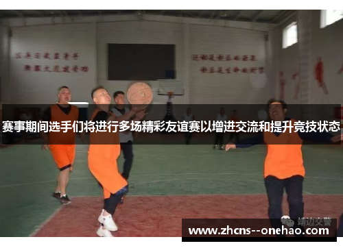 赛事期间选手们将进行多场精彩友谊赛以增进交流和提升竞技状态