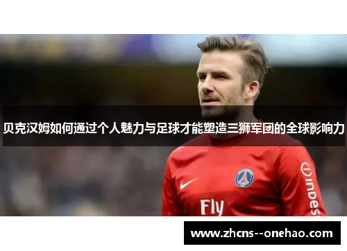 贝克汉姆如何通过个人魅力与足球才能塑造三狮军团的全球影响力