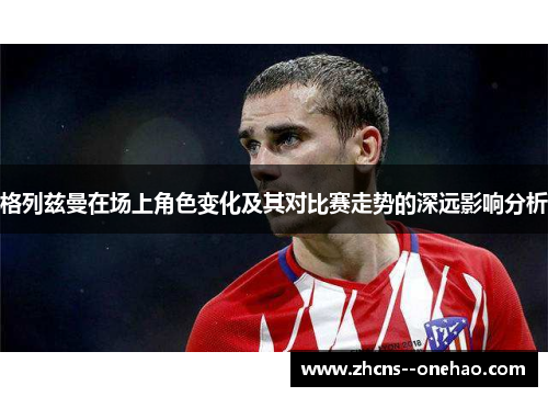 格列兹曼在场上角色变化及其对比赛走势的深远影响分析